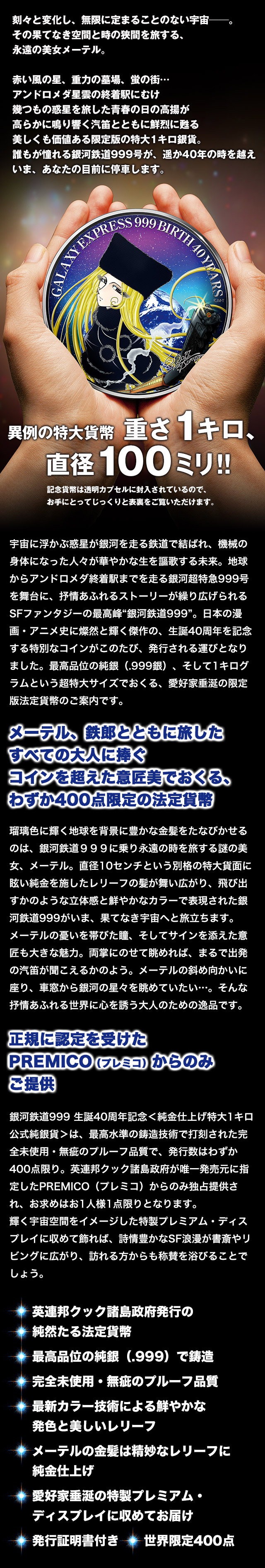 刻々と変化し、無限に定まることのない宇宙──。その果てなき空間と時の狭間を旅する、永遠の美女メーテル。赤い風の星、重力の墓場、蛍の街…アンドロメダ星雲の終着駅にむけ幾つもの惑星を旅した青春の日の高揚が高らかに鳴り響く汽笛とともに鮮烈に甦る美しくも価値ある限定版の特大1キロ銀貨。誰もが憧れる銀河鉄道999号が、遥か40年の時を越えいま、あなたの目前に停車します。 宇宙に浮かぶ惑星が銀河を走る鉄道で結ばれ、機械の身体になった人々が華やかな生を謳歌する未来。地球からアンドロメダ終着駅までを走る銀河超特急999号を舞台に、抒情あふれるストーリーが繰り広げられるSFファンタジーの最高峰“銀河鉄道999”。日本の漫画・アニメ史に燦然と輝く傑作の、生誕40周年を記念する特別なコインがこのたび、発行される運びとなりました。最高品位の純銀(.999銀)、そして1キログラムという超特大サイズでおくる、愛好家垂涎の限定版法定貨幣のご案内です。 メーテル、鉄郎とともに旅したすべての大人に捧ぐコインを超えた意匠美でおくる、わずか400点限定の法定貨幣 メーテル、鉄郎とともに旅したすべての大人に捧ぐコインを超えた意匠美でおくる、わずか400点限定の法定貨幣 正規に認定を受けたPREMICO(プレミコ)からのみご提供 銀河鉄道999 生誕40周年記念<純金仕上げ特大1キロ公式純銀貨>は、最高水準の鋳造技術で打刻された完全未使用・無疵のプルーフ品質で、発行数はわずか400点限り。英連邦クック諸島政府が唯一発売元に指定したPREMICO(プレミコ)からのみ独占提供され、お求めはお1人様1点限りとなります。輝く宇宙空間をイメージした特製プレミアム・ディスプレイに収めて飾れば、詩情豊かなSF浪漫が書斎やリビングに広がり、訪れる方からも称賛を浴びることでしょう。